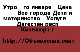  Утро 1-го января › Цена ­ 18 - Все города Дети и материнство » Услуги   . Дагестан респ.,Кизилюрт г.